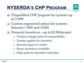 q Prequalified CHP program for systems up
to 3 MW
q Custom engineered option for systems
between 1 MW and 3 MW
q Financial incentives – up to $2.5M/project
Ø Vendor is single point of responsibility
Ø Vendor applies for incentive
Ø Incentive goes to vendor
Ø Bonus incentives available
Ø Glide path for incentive reduction
NYSERDA’S CHP PROGRAM
11/29/17 5
 