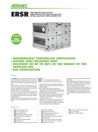 High-efficiency heat recovery
high-efficiency with rotary recovery unit.
Air flow rates from 1,000 to 30,000 m3/h.ERSR
Features
The ERSR heat recovery units for indoor and out-
door installation are designed for commercial
applications and are able to combine maximum
environmental comfort with definite energy sav-
ing.
With modern systems, there is always the need to
create forced ventilation, which, however, also
involves expelling air-conditioned air, which thus
leads to higher energy consumption.
But ERSR units are equipped with a rotary heat
recovery unit (upon request, also hygroscopic
rotary) that enables you to save more than 80% of
the energy that would otherwise be lost with the
expelled stale air.
These units can be integrated with fan coils and
chillers, and can operate both in winter and sum-
mer.
Versions
ERSR_T	 with a sensitive rotary recovery
ERSR_H	 with a hygroscopic rotary recovery
•	 Rotary heat recovery unit (with the option in
hygroscopic material), high-efficiency and low
pressure drops.
• Soft air bag F7 filters (flow and recovery)
equipped with a standard differential pressure
switch, which can be extracted from either side
facilitate their periodic cleaning.
• Fans (intake and flow), Plug fan with back curved
blades with a directly coupled, electronically
controlled motor for sizes 07-17 and with an
inverter for sizes 21-24.
•	 Support frame and sandwich panels, 50 mm
thick, in galvanised sheet steel for internal sur-
faces and pre-painted externally, and with min-
eral wool insulation (density 40 kg/m3).
	 Upon request, there are two different types of
panelling.
	 Base in galvanised sheet steel continuous pro-
files. Sizes 07 to 09 are monoblocs whilst the
other sizes are divided into sections. The unit
can be inspected from both sides.
•	 The unit is equipped with a power electric con-
trol board on the machine and adjustment pur-
posely designed to reduce energy consump-
tion. Equipped with a communication serial
port on RS485 with MODBUS Master/Slave pro-
tocol
•	MECHANICALLY CONTROLLED VENTILATION
•	ROTARY HEAT RECOVERY UNIT
•	RECOVERY OF UP TO 80% OF THE ENERGY OF THE
EXPELLED AIR
•	AIR PURIFICATION
Accessories
•	 CAP Intake rainproof cover
•	 BDL Flow rainproof cover
•	 FRR Rectangular flange
•	 GAR rectangular anti-vibration joint
•	 HSR Fresh air intake damper with
servocontrol
•	 RSR Circulation damper module
•	 HG4 Flat filters G4
•	 TDP roof protection for basic unit in the case
of outdoor installation
•	 VRC condensate drip tray
•	 VVR Variable speed recovery unit
•	 QP Air quality probe (VOC)
•	 KDP Dehumidification and post-heating
management kit
•	 RBC 3-way valve hot water coil module
•	 RBF 3-way valve cold water coil module
•	 RBE electric coil module
•	 RBP 3-way valve cold water and post-
heating coil module
•	 MSS silencer baffles module
TECHNOLOGY
HIGH
EFFICIENCY
 