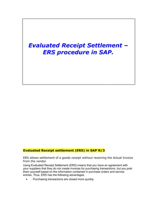 Evaluated Receipt Settlement – 
ERS procedure in SAP. 
Evaluated Receipt settlement (ERS) in SAP R/3 
ERS allows settlement of a goods receipt without receiving the Actual Invoice 
from the vendor 
Using Evaluated Receipt Settlement (ERS) means that you have an agreement with 
your suppliers that they do not create invoices for purchasing transactions, but you post 
them yourself based on the information contained in purchase orders and service 
entries. Thus, ERS has the following advantages: 
· Purchasing transactions are closed more quickly. 
 