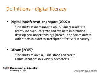 Definitions - digital literacy
• Digital transformations report (2002):
– “the ability of individuals to use ICT appropriately to
access, manage, integrate and evaluate information,
develop new understandings (create), and communicate
with others in order to participate effectively in society”
• Ofcom (2005):
– “the ability to access, understand and create
communications in a variety of contexts”
 