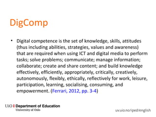 DigComp
• Digital competence is the set of knowledge, skills, attitudes
(thus including abilities, strategies, values and awareness)
that are required when using ICT and digital media to perform
tasks; solve problems; communicate; manage information;
collaborate; create and share content; and build knowledge
effectively, efficiently, appropriately, critically, creatively,
autonomously, flexibly, ethically, reflectively for work, leisure,
participation, learning, socialising, consuming, and
empowerment. (Ferrari, 2012, pp. 3-4)
 