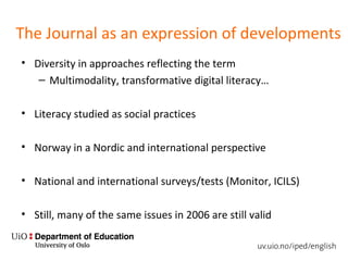 The Journal as an expression of developments
• Diversity in approaches reflecting the term
– Multimodality, transformative digital literacy…
• Literacy studied as social practices
• Norway in a Nordic and international perspective
• National and international surveys/tests (Monitor, ICILS)
• Still, many of the same issues in 2006 are still valid
 
