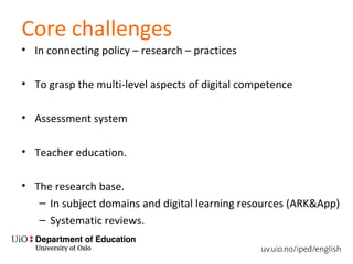 Core challenges
• In connecting policy – research – practices
• To grasp the multi-level aspects of digital competence
• Assessment system
• Teacher education.
• The research base.
– In subject domains and digital learning resources (ARK&App)
– Systematic reviews.
 