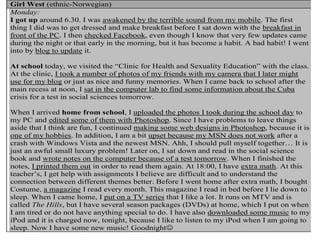 Girl West (ethnic-Norwegian)
Monday:
I got up around 6.30. I was awakened by the terrible sound from my mobile. The first
thing I did was to get dressed and make breakfast before I sat down with the breakfast in
front of the PC. I then checked Facebook, even though I know that very few updates came
during the night or that early in the morning, but it has become a habit. A bad habit! I went
into by blog to update it.
At school today, we visited the “Clinic for Health and Sexuality Education” with the class.
At the clinic, I took a number of photos of my friends with my camera that I later might
use for my blog or just as nice and funny memories. When I came back to school after the
main recess at noon, I sat in the computer lab to find some information about the Cuba
crisis for a test in social sciences tomorrow.
When I arrived home from school, I uploaded the photos I took during the school day to
my PC and edited some of them with Photoshop. Since I have problems to leave things
aside that I think are fun, I continued making some web designs in Photoshop, because it is
one of my hobbies. In addition, I am a bit upset because my MSN does not work after a
crash with Windows Vista and the newest MSN. Ahh, I should pull myself together… It is
just an awful small luxury problem! Later on, I sat down and read in the social science
book and wrote notes on the computer because of a test tomorrow. When I finished the
notes, I printed them out in order to read them again. At 18:00, I have extra math. At this
teacher’s, I get help with assignments I believe are difficult and to understand the
connection between different themes better. Before I went home after extra math, I bought
Costume, a magazine I read every month. This magazine I read in bed before I lie down to
sleep. When I came home, I put on a TV series that I like a lot. It runs on MTV and is
called The Hills, but I have several season packages (DVDs) at home, which I put on when
I am tired or do not have anything special to do. I have also downloaded some music to my
iPod and it is charged now, tonight, because I like to listen to my iPod when I am going to
sleep. Now I have some new music! Goodnight
 