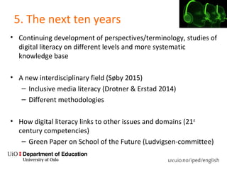 5. The next ten years
• Continuing development of perspectives/terminology, studies of
digital literacy on different levels and more systematic
knowledge base
• A new interdisciplinary field (Søby 2015)
– Inclusive media literacy (Drotner & Erstad 2014)
– Different methodologies
• How digital literacy links to other issues and domains (21st
century competencies)
– Green Paper on School of the Future (Ludvigsen-committee)
 