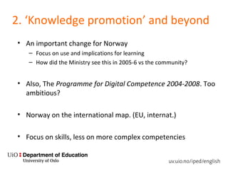 2. ‘Knowledge promotion’ and beyond
• An important change for Norway
– Focus on use and implications for learning
– How did the Ministry see this in 2005-6 vs the community?
• Also, The Programme for Digital Competence 2004-2008. Too
ambitious?
• Norway on the international map. (EU, internat.)
• Focus on skills, less on more complex competencies
 
