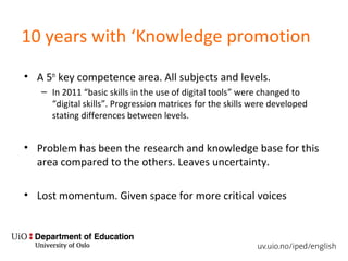 10 years with ‘Knowledge promotion
• A 5th
key competence area. All subjects and levels.
– In 2011 “basic skills in the use of digital tools” were changed to
“digital skills”. Progression matrices for the skills were developed
stating differences between levels.
• Problem has been the research and knowledge base for this
area compared to the others. Leaves uncertainty.
• Lost momentum. Given space for more critical voices
 