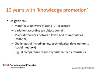 10 years with ‘Knowledge promotion’
• In general:
– More focus on ways of using ICT in schools
– Variation according to subject domain
– Major differences between levels and municipalities
(Monitor)
– Challenges of including new technological developments
(social media++)
– Digital competence reach beyond the tech enthusiasts
 