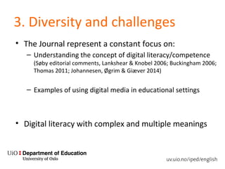 3. Diversity and challenges
• The Journal represent a constant focus on:
– Understanding the concept of digital literacy/competence
(Søby editorial comments, Lankshear & Knobel 2006; Buckingham 2006;
Thomas 2011; Johannesen, Øgrim & Giæver 2014)
– Examples of using digital media in educational settings
• Digital literacy with complex and multiple meanings
 