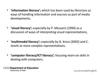 • ‘information literacy’; which has been used by librarians as
ways of handling information and sources as part of media
developments,
• ‘visual literacy’; especially by P. Messaris (1994) as a
discussion of ways of interpreting visual representations,
• ‘multimodal literacy’; especially by G. Kress (2003) and C.
Jewitt as more complex representations.
• ‘computer literacy/ICT literacy’; focusing more on skills in
dealing with computers.
 
