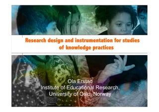Institute of Educational Research, University of Oslo
15/3/13
Research design and instrumentation for studies
of knowledge practices
Ola Erstad
Institute of Educational Research,
University of Oslo, Norway
 
