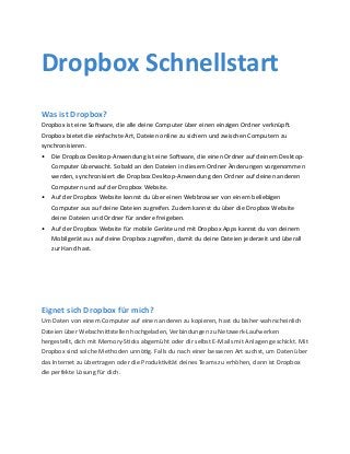 Was ist Dropbox?
Dropbox ist eine Software, die alle deine Computer über einen einzigen Ordner verknüpft.
Dropbox bietet die einfachste Art, Dateien online zu sichern und zwischen Computern zu
synchronisieren.
•	 Die Dropbox Desktop-Anwendung ist eine Software, die einen Ordner auf deinem Desktop-
Computer überwacht. Sobald an den Dateien in diesem Ordner Änderungen vorgenommen
werden, synchronisiert die Dropbox Desktop-Anwendung den Ordner auf deinen anderen
Computern und auf der Dropbox Website.
•	 Auf der Dropbox Website kannst du über einen Webbrowser von einem beliebigen
Computer aus auf deine Dateien zugreifen. Zudem kannst du über die Dropbox Website
deine Dateien und Ordner für andere freigeben.
•	 Auf der Dropbox Website für mobile Geräte und mit Dropbox Apps kannst du von deinem
Mobilgerät aus auf deine Dropbox zugreifen, damit du deine Dateien jederzeit und überall
zur Hand hast.
Dropbox Schnellstart
Eignet sich Dropbox für mich?
Um Daten von einem Computer auf einen anderen zu kopieren, hast du bisher wahrscheinlich
Dateien über Webschnittstellen hochgeladen, Verbindungen zu Netzwerk-Laufwerken
hergestellt, dich mit Memory-Sticks abgemüht oder dir selbst E-Mails mit Anlagen geschickt. Mit
Dropbox sind solche Methoden unnötig. Falls du nach einer besseren Art suchst, um Daten über
das Internet zu übertragen oder die Produktivität deines Teams zu erhöhen, dann ist Dropbox
die perfekte Lösung für dich.
 