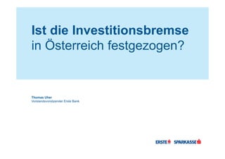 Ist die Investitionsbremse
in Österreich festgezogen?
Thomas Uher
Vorstandsvorsitzender Erste Bank
 
