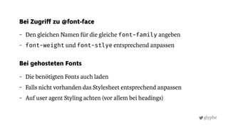 glyphe
– Den gleichen Namen für die gleiche font-family angeben
– font-weight und font-stlye entsprechend anpassen
Bei gehosteten Fonts
– Die benötigten Fonts auch laden
– Falls nicht vorhanden das Stylesheet entsprechend anpassen
– Auf user agent Styling achten (vor allem bei headings)
Bei Zugriff zu @font-face
 