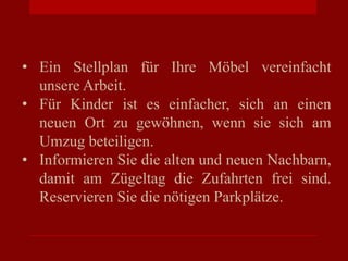 • Ein Stellplan für Ihre Möbel vereinfacht
unsere Arbeit.
• Für Kinder ist es einfacher, sich an einen
neuen Ort zu gewöhnen, wenn sie sich am
Umzug beteiligen.
• Informieren Sie die alten und neuen Nachbarn,
damit am Zügeltag die Zufahrten frei sind.
Reservieren Sie die nötigen Parkplätze.
 