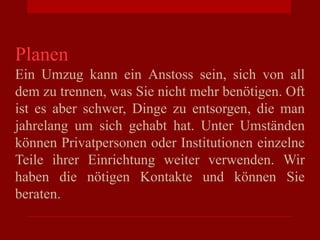 Planen
Ein Umzug kann ein Anstoss sein, sich von all
dem zu trennen, was Sie nicht mehr benötigen. Oft
ist es aber schwer, Dinge zu entsorgen, die man
jahrelang um sich gehabt hat. Unter Umständen
können Privatpersonen oder Institutionen einzelne
Teile ihrer Einrichtung weiter verwenden. Wir
haben die nötigen Kontakte und können Sie
beraten.
 