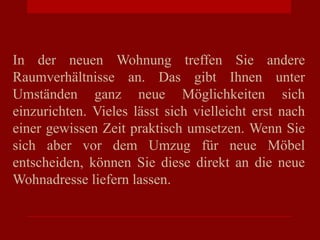 In der neuen Wohnung treffen Sie andere
Raumverhältnisse an. Das gibt Ihnen unter
Umständen ganz neue Möglichkeiten sich
einzurichten. Vieles lässt sich vielleicht erst nach
einer gewissen Zeit praktisch umsetzen. Wenn Sie
sich aber vor dem Umzug für neue Möbel
entscheiden, können Sie diese direkt an die neue
Wohnadresse liefern lassen.
 