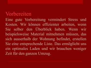 Vorbereiten
Eine gute Vorbereitung vermindert Stress und
Kosten. Wir können effizienter arbeiten, wenn
Sie selber den Überblick haben. Wenn wir
beispielsweise Material mitnehmen müssen, das
sich ausserhalb der Wohnung befindet, erstellen
Sie eine entsprechende Liste. Das ermöglicht uns
ein optimales Laden und wir brauchen weniger
Zeit für den ganzen Umzug.
 