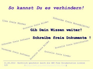 So kannst Du es verhindern!
                                                           Schr
                                                               e   ibe
Lies                                                                     frei
       freie                                         r
                  Büche                       B ilde                         e   Note
                        r                 e                                          n
                                 e   frei                                                blät
                                                                                             ter
                       Ers  tell
                                  Gib Dein Wissen weiter!

                           ar e      Schreibe freie Dokumente !
                e   S oftw                                                                      en
           frei                                                                           art
                                                                                     rift
                                                     er
       ibe                                                                         ch
S chre                                            ld                          ie S
                                                                          fre
                                               Bi
                                                                   elle
Verw                                                          Erst
                                               e
                                            ei



    ende
                                         fr




           frei                                    Erste
               e So                                       lle f
                                                                reie
                                        e




                    ftwa
                                     ll




                         re                                          Liede
                                                                           r
                                     e
                                  st
                                Er




  11.06.2012      Rechtlich geschützt durch die GNU Free Documentation License
  3/8                   (http://www.gnu.org/copyleft/fdl.html)
 
