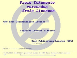 Freie Dokumente
                     verwenden
                   freie Lizenzen

GNU Free Documentation License
http://www.gnu.org/copyleft/fdl.html


                   Creative Commons Lizenzen
                   http://de.creativecommons.org/



                               Open Publication Licence (OPL)
                               (veraltet)


Bild: Wikimedia(modifiziert)

11.06.2012   Rechtlich geschützt durch die GNU Free Documentation License
4/8                (http://www.gnu.org/copyleft/fdl.html)
 