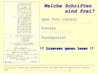Welche Schriften
                                         sind frei?
                                Open Font Library
                                www.openfontlibrary.org/
                                Fontasy
                                www.fontasy.de/
                                FontSquirrel
                                www.FontSquirrel.com

                               !! Lizenzen genau lesen !!


Bild: Wikimedia

11.06.2012   Rechtlich geschützt durch die GNU Free Documentation License
6/8                (http://www.gnu.org/copyleft/fdl.html)
 
