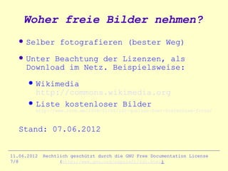 Woher freie Bilder nehmen?
      Selber fotografieren (bester Weg)
      Unter Beachtung der Lizenzen, als
       Download im Netz. Beispielsweise:
          Wikimedia
           http://commons.wikimedia.org
          Liste kostenloser Bilder
           http://www.lorm.de/2008/01/02/102-quellen-fuer-kostenlose-fotos/



   Stand: 07.06.2012


11.06.2012   Rechtlich geschützt durch die GNU Free Documentation License
7/8                (http://www.gnu.org/copyleft/fdl.html)
 