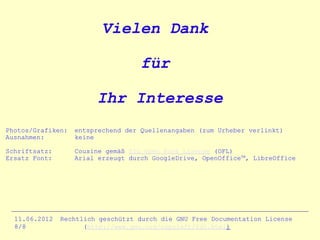 Vielen Dank

                                    für

                        Ihr Interesse
Photos/Grafiken:   entsprechend der Quellenangaben (zum Urheber verlinkt)
Ausnahmen:         keine

Schriftsatz:       Cousine gemäß SIL Open Font License (OFL)
Ersatz Font:       Arial erzeugt durch GoogleDrive, OpenOfficeTM, LibreOffice




  11.06.2012   Rechtlich geschützt durch die GNU Free Documentation License
  8/8                (http://www.gnu.org/copyleft/fdl.html)
 
