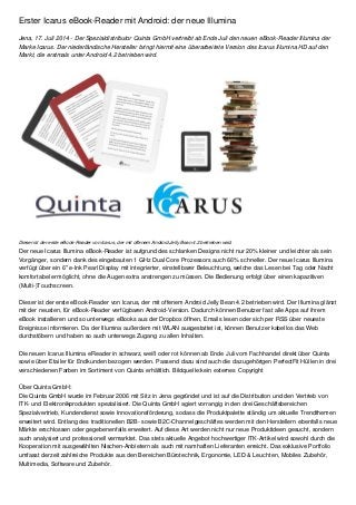 Erster Icarus eBook-Reader mit Android: der neue Illumina
Jena, 17. Juli 2014 - Der Spezialdistributor Quinta GmbH vertreibt ab Ende Juli den neuen eBook-Reader Illumina der
Marke Icarus. Der niederländische Hersteller bringt hiermit eine überarbeitete Version des Icarus Illumina HD auf den
Markt, die erstmals unter Android 4.2 betrieben wird.
Dieser ist der erste eBook-Reader von Icarus, der mit offenem Android Jelly Bean 4.2 betrieben wird.
Der neue Icarus Illumina eBook-Reader ist aufgrund des schlanken Designs nicht nur 20% kleiner und leichter als sein
Vorgänger, sondern dank des eingebauten 1 GHz Dual Core Prozessors auch 66% schneller. Der neue Icarus Illumina
verfügt über ein 6" e-Ink Pearl Display mit integrierter, einstellbarer Beleuchtung, welche das Lesen bei Tag oder Nacht
komfortabel ermöglicht, ohne die Augen extra anstrengen zu müssen. Die Bedienung erfolgt über einen kapazitiven
(Multi-)Touchscreen.
Dieser ist der erste eBook-Reader von Icarus, der mit offenem Android Jelly Bean 4.2 betrieben wird. Der Illumina glänzt
mit der neusten, für eBook-Reader verfügbaren Android-Version. Dadurch können Benutzer fast alle Apps auf ihrem
eBook installieren und so unterwegs eBooks aus der Dropbox öffnen, Emails lesen oder sich per RSS über neueste
Ereignisse informieren. Da der Illumina außerdem mit WLAN ausgestattet ist, können Benutzer kabellos das Web
durchstöbern und haben so auch unterwegs Zugang zu allen Inhalten.
Die neuen Icarus Illumina eReader in schwarz, weiß oder rot können ab Ende Juli vom Fachhandel direkt über Quinta
sowie über Etailer für Endkunden bezogen werden. Passend dazu sind auch die dazugehörigen PerfectFit Hüllen in drei
verschiedenen Farben im Sortiment von Quinta erhältlich. Bildquelle:kein externes Copyright
Über Quinta GmbH:
Die Quinta GmbH wurde im Februar 2006 mit Sitz in Jena gegründet und ist auf die Distribution und den Vertrieb von
ITK- und Elektronikprodukten spezialisiert. Die Quinta GmbH agiert vorrangig in den drei Geschäftsbereichen
Spezialvertrieb, Kundendienst sowie Innovationsförderung, sodass die Produktpalette ständig um aktuelle Trendthemen
erweitert wird. Entlang des traditionellen B2B- sowie B2C-Channelgeschäftes werden mit den Herstellern ebenfalls neue
Märkte erschlossen oder gegebenenfalls erweitert. Auf diese Art werden nicht nur neue Produktideen gesucht, sondern
auch analysiert und professionell vermarktet. Das stets aktuelle Angebot hochwertiger ITK-Artikel wird sowohl durch die
Kooperation mit ausgewählten Nischen-Anbietern als auch mit namhaften Lieferanten erreicht. Das exklusive Portfolio
umfasst derzeit zahlreiche Produkte aus den Bereichen Bürotechnik, Ergonomie, LED & Leuchten, Mobiles Zubehör,
Multimedia, Software und Zubehör.
 