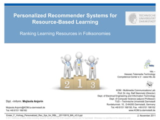 Personalized Recommender Systems for
               Resource-Based Learning

                 Ranking Learning Resources in Folksonomies




                                                                                                                                                                         httc –
                                                                                                                                                 Hessian Telemedia Technology
                                                                                                                                            Competence-Center e.V - www.httc.de




                                                                                                                                       KOM - Multimedia Communications Lab
                                                                                                                                         Prof. Dr.-Ing. Ralf Steinmetz (Director)
                                                                                                                   Dept. of Electrical Engineering and Information Technology
                                                                                                                               Dept. of Computer Science (adjunct Professor)
Dipl. –Inform. Mojisola Anjorin                                                                                                       TUD – Technische Universität Darmstadt
                                                                                                                             Rundeturmstr. 10, D-64283 Darmstadt, Germany
Mojisola.Anjorin@KOM.tu-darmstadt.de                                                                                             Tel.+49 6151 166150, Fax. +49 6151 166152
Tel.+49 6151 166160                                                                                                                                  www.KOM.tu-darmstadt.de

Erster_F_Vortrag_Personalized_Rec_Sys_for_RBL__20110919_MA_v5.0.ppt                                                                                             2. November 2011
© 2011 author(s) of these slides including research results from the KOM research network and TU Darmstadt. Otherwise it is specified at the respective slide
 