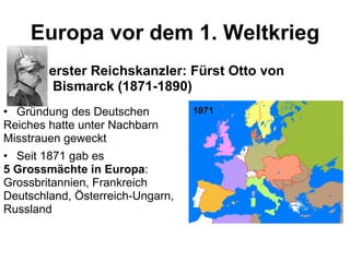 Europa vor dem 1. Weltkrieg erster Reichskanzler: Fürst Otto von Bismarck (1871-1890) Gründung des Deutschen  Reiches hatte unter Nachbarn Misstrauen geweckt Seit 1871 gab es 5 Grossmächte in Europa : Grossbritannien, Frankreich Deutschland, Österreich-Ungarn, Russland 