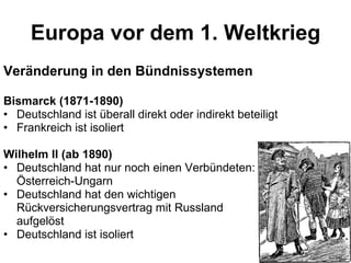 Europa vor dem 1. Weltkrieg Veränderung in den Bündnissystemen Bismarck (1871-1890) Deutschland ist überall direkt oder indirekt beteiligt Frankreich ist isoliert Wilhelm II (ab 1890) Deutschland hat nur noch einen Verbündeten: Österreich-Ungarn Deutschland hat den wichtigen  Rückversicherungsvertrag mit Russland  aufgelöst Deutschland ist isoliert 