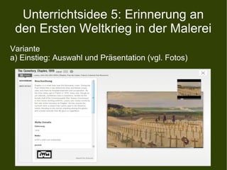 Unterrichtsidee 5: Erinnerung an
den Ersten Weltkrieg in der Malerei
Variante
a) Einstieg: Auswahl und Präsentation (vgl. Fotos)
 