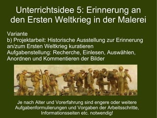 Unterrichtsidee 5: Erinnerung an
den Ersten Weltkrieg in der Malerei
Variante
b) Projektarbeit: Historische Ausstellung zur Erinnerung
an/zum Ersten Weltkrieg kuratieren
Aufgabenstellung: Recherche, Einlesen, Auswählen,
Anordnen und Kommentieren der Bilder
Je nach Alter und Vorerfahrung sind engere oder weitere
Aufgabenformulierungen und Vorgaben der Arbeitsschritte,
Informationsseiten etc. notwendig!
 