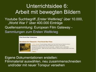 Unterrichtsidee 6:
Arbeit mit bewegten Bildern
Youtube Suchbegriff „Erster Weltkrieg“ über 10.000,
„World War I“ über 400.000 Einträge
Quellensammlung: European Film Gateway -
Sammlungen zum Ersten Weltkrieg
Eigene Dokumentationen erstellen:
Filmmaterial auswählen, neu zusammenschneiden
und/oder mit neuer Tonspur versehen
 
