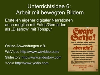 Unterrichtsidee 6:
Arbeit mit bewegten Bildern
Erstellen eigener digitaler Narrationen
auch möglich mit Fotos/Gemälden
als „Diashow“ mit Tonspur
Online-Anwendungen z.B.
WeVideo http://www.wevideo.com/
Slidestory http://www.slidestory.com
Yodio http://www.yodio.com
 