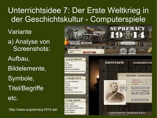 Unterrichtsidee 7: Der Erste Weltkrieg in
der Geschichtskultur - Computerspiele
Variante
a) Analyse von
Screenshots:
Aufbau,
Bildelemente,
Symbole,
Titel/Begriffe
etc.
http://www.supremacy1914.de/
 