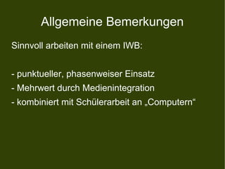 Allgemeine Bemerkungen
Sinnvoll arbeiten mit einem IWB:
- punktueller, phasenweiser Einsatz
- Mehrwert durch Medienintegration
- kombiniert mit Schülerarbeit an „Computern“
 