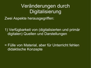 Veränderungen durch
Digitalisierung
Zwei Aspekte herausgegriffen:
1) Verfügbarkeit von (digitalisierten und primär
digitalen) Quellen und Darstellungen
= Fülle von Material, aber für Unterricht fehlen
didaktische Konzepte
 