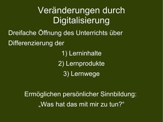 Veränderungen durch
Digitalisierung
Dreifache Öffnung des Unterrichts über
Differenzierung der
1) Lerninhalte
2) Lernprodukte
3) Lernwege
Ermöglichen persönlicher Sinnbildung:
„Was hat das mit mir zu tun?“
 