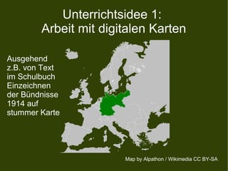 Unterrichtsidee 1:
Arbeit mit digitalen Karten
Map by Alpathon / Wikimedia CC BY-SA
Ausgehend
z.B. von Text
im Schulbuch
Einzeichnen
der Bündnisse
1914 auf
stummer Karte
 