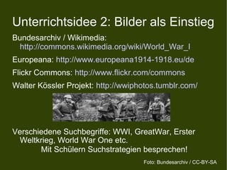 Unterrichtsidee 2: Bilder als Einstieg
Bundesarchiv / Wikimedia:
http://commons.wikimedia.org/wiki/World_War_I
Europeana: http://www.europeana1914-1918.eu/de
Flickr Commons: http://www.flickr.com/commons
Walter Kössler Projekt: http://wwiphotos.tumblr.com/
Verschiedene Suchbegriffe: WWI, GreatWar, Erster
Weltkrieg, World War One etc.
Mit Schülern Suchstrategien besprechen!
Foto: Bundesarchiv / CC-BY-SA
 