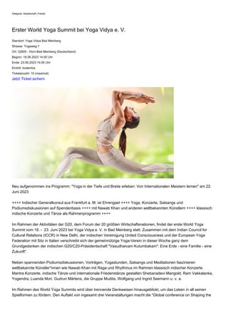 Kategorie: Gesellschaft | Freizeit
Erster World Yoga Summit bei Yoga Vidya e. V.
Standort: Yoga Vidya Bad Meinberg
Strasse: Yogaweg 7
Ort: 32805 - Horn-Bad Meinberg (Deutschland)
Beginn: 18.06.2023 14:00 Uhr
Ende: 23.06.2023 14:00 Uhr
Eintritt: kostenlos
Ticketanzahl: 10 (maximal)
Jetzt Ticket sichern
Neu aufgenommen ins Programm: "Yoga in der Tiefe und Breite erleben: Von Internationalen Meistern lernen" am 22.
Juni 2023
++++ Indischer Generalkonsul aus Frankfurt a. M. ist Ehrengast ++++ Yoga, Konzerte, Satsangs und
Podiumsdiskussionen auf Spendenbasis ++++ mit Nawab Khan und anderen weltbekannten Künstlern ++++ klassisch
indische Konzerte und Tänze als Rahmenprogramm ++++
Im Rahmen der Aktivitäten der G20, dem Forum der 20 größten Wirtschaftsnationen, findet der erste World Yoga
Summit vom 18. - 23. Juni 2023 bei Yoga Vidya e. V. in Bad Meinberg statt. Zusammen mit dem Indian Council for
Cultural Relations (ICCR) in New Delhi, der indischen Vereinigung United Consciousness und der European Yoga
Federation mit Sitz in Italien verschreibt sich der gemeinnützige Yoga-Verein in dieser Woche ganz dem
Grundgedanken der indischen G20/C20-Präsidentschaft "Vasudhaivam Kutumbakam": Eine Erde - eine Familie - eine
Zukunft".
Neben spannenden Podiumsdiskussionen, Vorträgen, Yogastunden, Satsangs und Meditationen faszinieren
weltbekannte Künstler*innen wie Nawab Khan mit Raga und Rhythmus im Rahmen klassisch indischer Konzerte.
Mantra Konzerte, indische Tänze und internationale Friedenstänze gestalten Shebanadevi Mangold, Ram Vakkalanka,
Yogendra, Luanda Mori, Gudrun Märtens, die Gruppe Mudita, Wolfgang und Ingrid Seemann u. v. a.
Im Rahmen des World Yoga Summits wird über trennende Denkweisen hinausgeblickt, um das Leben in all seinen
Spielformen zu fördern. Den Auftakt von ingesamt drei Veranstaltungen macht die "Global conference on Shaping the
 
