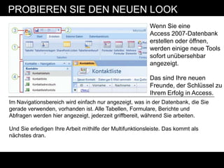 PROBIEREN SIE DEN NEUEN LOOK
                                                         Wenn Sie eine
                                                         Access 2007-Datenbank
                                                         erstellen oder öffnen,
                                                         werden einige neue Tools
                                                         sofort unübersehbar
                                                         angezeigt.

                                                         Das sind Ihre neuen
                                                         Freunde, der Schlüssel zu
                                                         Ihrem Erfolg in Access.
Im Navigationsbereich wird einfach nur angezeigt, was in der Datenbank, die Sie
gerade verwenden, vorhanden ist. Alle Tabellen, Formulare, Berichte und
Abfragen werden hier angezeigt, jederzeit griffbereit, während Sie arbeiten.

Und Sie erledigen Ihre Arbeit mithilfe der Multifunktionsleiste. Das kommt als
nächstes dran.
 