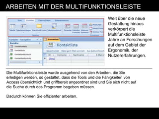 ARBEITEN MIT DER MULTIFUNKTIONSLEISTE
                                                          Weit über die neue
                                                          Gestaltung hinaus
                                                          verkörpert die
                                                          Multifunktionsleiste
                                                          Jahre an Forschungen
                                                          auf dem Gebiet der
                                                          Ergonomik, der
                                                          Nutzererfahrungen.


Die Multifunktionsleiste wurde ausgehend von den Arbeiten, die Sie
erledigen werden, so gestaltet, dass die Tools und die Fähigkeiten von
Access übersichtlich und griffbereit angeordnet sind und Sie sich nicht auf
die Suche durch das Programm begeben müssen.

Dadurch können Sie effizienter arbeiten.
 