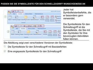 PASSEN SIE DIE SYMBOLLEISTE FÜR DEN SCHNELLZUGRIFF WUNSCHGEMÄSS AN

                                                            Jeder hat
                                                            Symbolleistenbefehle, die
                                                            er besonders gern
                                                            verwendet.

                                                            Die Symbolleiste für den
                                                            Schnellzugriff ist die
                                                            Symbolleiste, die Sie mit
                                                            den Symbolen für Ihre
                                                            bevorzugten Aktivitäten
                                                            füllen können.
  Die Abbildung zeigt zwei verschiedene Versionen der Symbolleiste:
  1   Die Symbolleiste für den Schnellzugriff mit Basisbefehlen
  2   Eine angepasste Symbolleiste für den Schnellzugriff
 