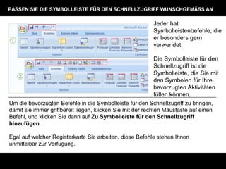 PASSEN SIE DIE SYMBOLLEISTE FÜR DEN SCHNELLZUGRIFF WUNSCHGEMÄSS AN

                                                          Jeder hat
                                                          Symbolleistenbefehle, die
                                                          er besonders gern
                                                          verwendet.

                                                          Die Symbolleiste für den
                                                          Schnellzugriff ist die
                                                          Symbolleiste, die Sie mit
                                                          den Symbolen für Ihre
                                                          bevorzugten Aktivitäten
                                                          füllen können.
Um die bevorzugten Befehle in die Symbolleiste für den Schnellzugriff zu bringen,
damit sie immer griffbereit liegen, klicken Sie mit der rechten Maustaste auf einen
Befehl, und klicken Sie dann auf Zu Symbolleiste für den Schnellzugriff
hinzufügen.

Egal auf welcher Registerkarte Sie arbeiten, diese Befehle stehen Ihnen
unmittelbar zur Verfügung.
 