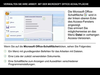 VERWALTEN SIE IHRE ARBEIT: MIT DER MICROSOFT OFFICE-SCHALTFLÄCHE


                                                       Die Microsoft Office-
                                                       Schaltfläche     wird in
                                                       der linken oberen Ecke
                                                       des Access-Fensters
                                                       angezeigt.
                                                       Das erinnert Sie
                                                       möglicherweise an das
                                                       Menü Datei in vorherigen
                                                       Access-Versionen.

Wenn Sie auf die Microsoft Office-Schaltflächeklicken, sehen Sie Folgendes:
1   Ein Menü mit grundlegenden Befehlen für das Arbeiten mit Dateien.
2   Eine Liste der zuletzt verwendeten Dokumente.
3   Eine Schaltfläche zum Anzeigen und Auswählen verschiedener
    Programmeinstellungen.
 