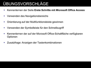 ÜBUNGSVORSCHLÄGE
 Kennenlernen der Seite Erste Schritte mit Microsoft Office Access

 Verwenden des Navigationsbereichs

 Orientierung auf der Multifunktionsleiste gewinnen

 Verwenden der Symbolleiste für den Schnellzugriff

 Kennenlernen der auf der Microsoft Office-Schaltfläche verfügbaren
  Optionen

 Zusatzfrage: Anzeigen der Tastenkombinationen
 