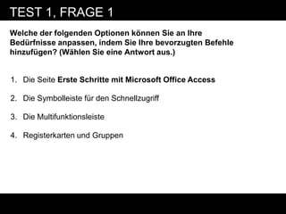 TEST 1, FRAGE 1
Welche der folgenden Optionen können Sie an Ihre
Bedürfnisse anpassen, indem Sie Ihre bevorzugten Befehle
hinzufügen? (Wählen Sie eine Antwort aus.)


1. Die Seite Erste Schritte mit Microsoft Office Access

2. Die Symbolleiste für den Schnellzugriff

3. Die Multifunktionsleiste

4. Registerkarten und Gruppen
 