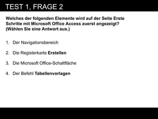 TEST 1, FRAGE 2
Welches der folgenden Elemente wird auf der Seite Erste
Schritte mit Microsoft Office Access zuerst angezeigt?
(Wählen Sie eine Antwort aus.)


1. Der Navigationsbereich

2. Die Registerkarte Erstellen

3. Die Microsoft Office-Schaltfläche

4. Der Befehl Tabellenvorlagen
 